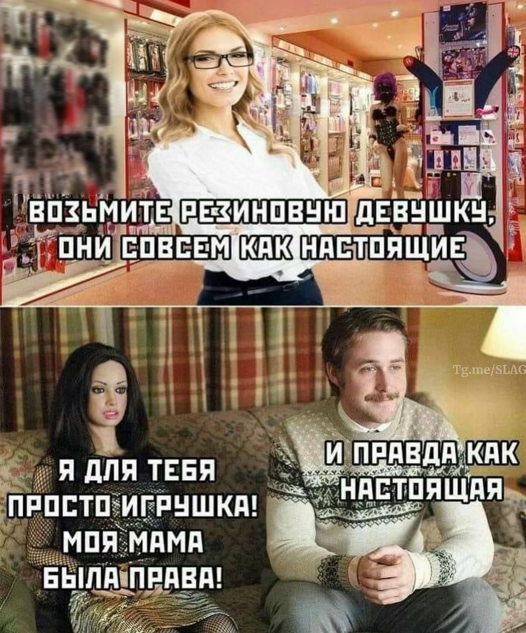 ВОЗЬМИТЕ РЕЗИНОВУЮ ДЕВУШКУ, ОНИ СОВСЕМ КАК НАСТОЯЩИЕ
Я ДЛЯ ТЕБЯ ПРОСТО ИГРУШКА! МОЯ МАМА БЫЛА ПРАВА!
И ПРАВДА КАК НАСТОЯЩАЯ