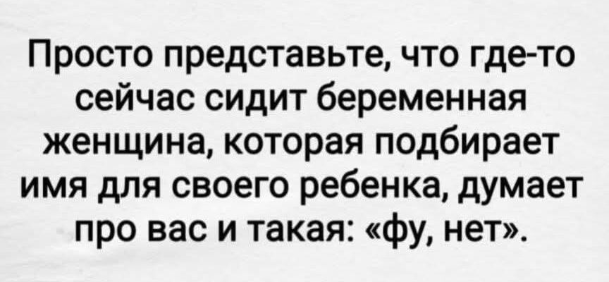 Просто представьте, что где-то сейчас сидит беременная женщина, которая подбирает имя для своего ребенка, думает про вас и такая: «фу, нет».