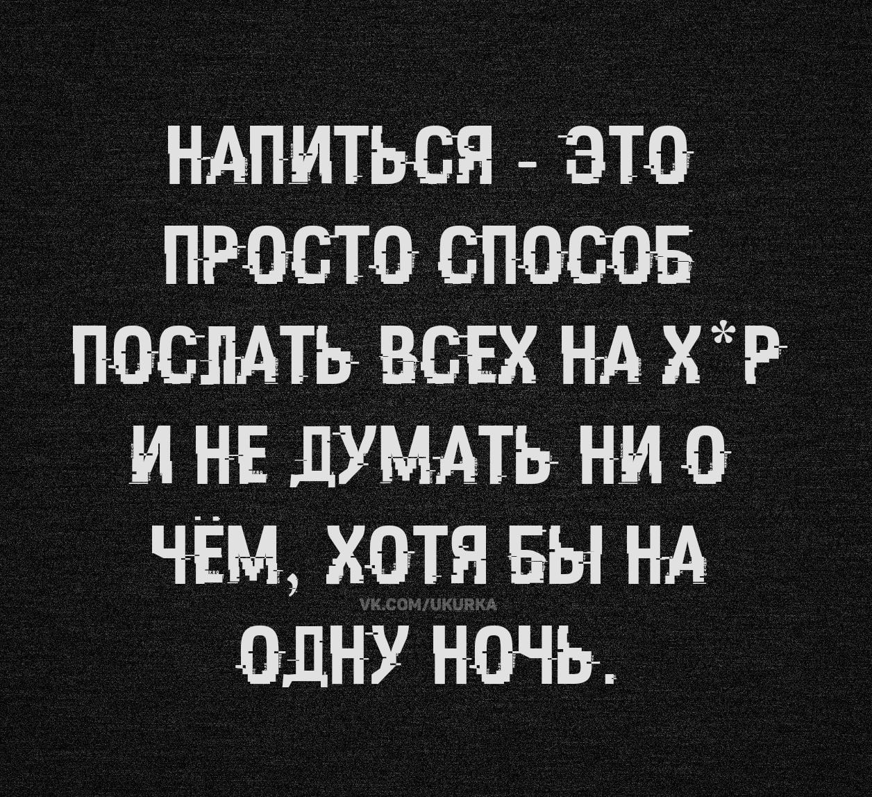 НАПИТЬСЯ - ЭТО ПРОСТО СПОСОБ ПОСЛАТЬ ВСЕХ НА Х*Р И НЕ ДУМАТЬ НИ О ЧЕМ, ХОТЯ БЫ НА ОДНУ НОЧЬ.