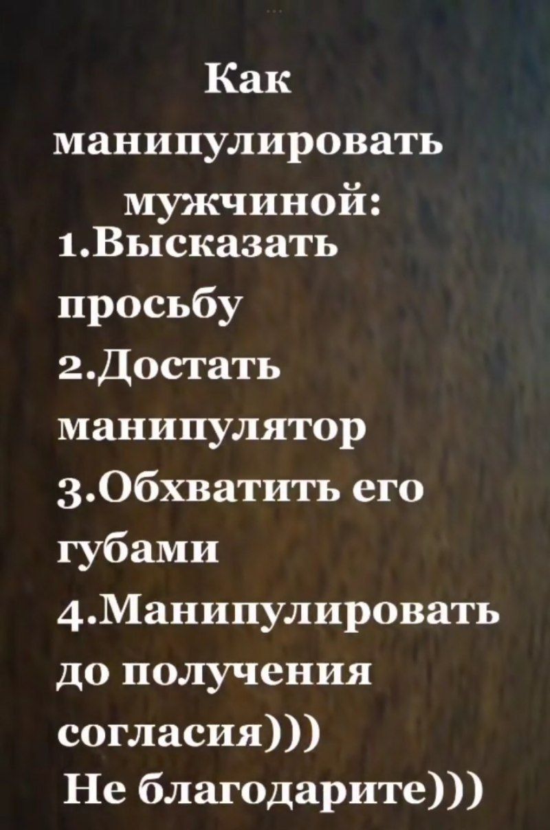 Как манипулировать мужчиной:
1. Высказать просьбу
2. Достать манипулятор
3. Обхватить его губами
4. Манипулировать до получения согласия)))
Не благодарите)))