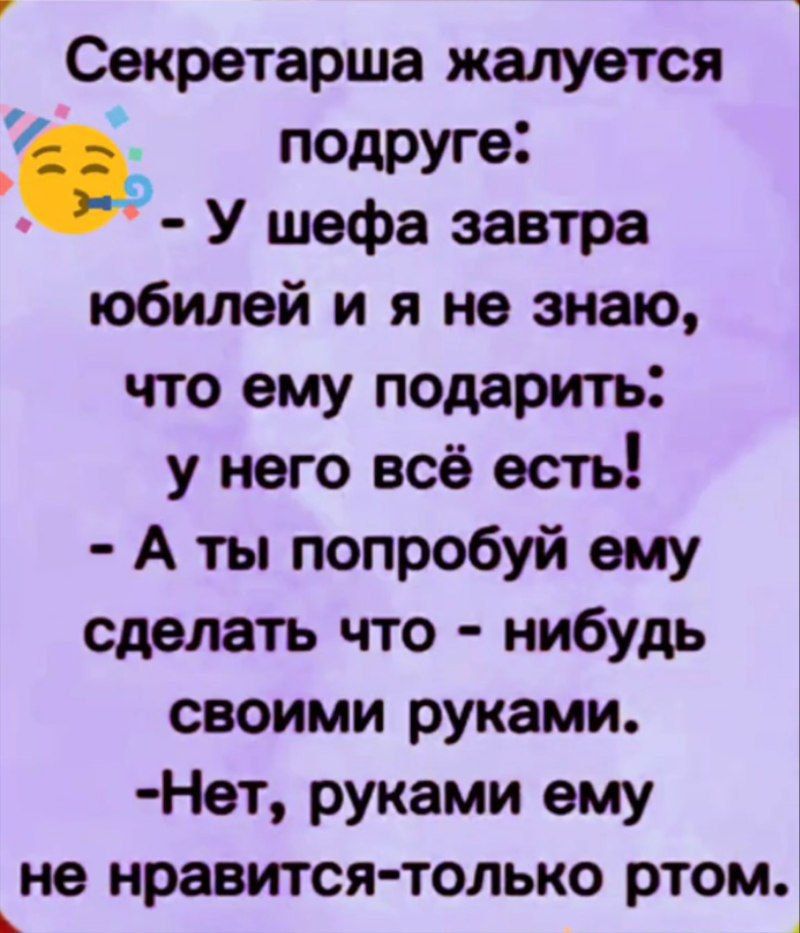 Секретарша жалуется подруге:
- У шефа завтра юбилей и я не знаю, что ему подарить:
у него всё есть!
- А ты попробуй ему сделать что - нибудь своими руками.
- Нет, руками ему не понравится- только ртом.