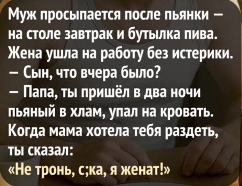 Муж просыпается после пьянки — на столе завтрак и бутылка пива. Жена ушла на работу без истерики.
- Сын, что вчера было?
- Папа, ты пришёл в два ночи пьяный в хлам, упал на кровать. Когда мама хотела тебя раздеть, ты сказал:
«Не тронь, с**ка, я женат!»