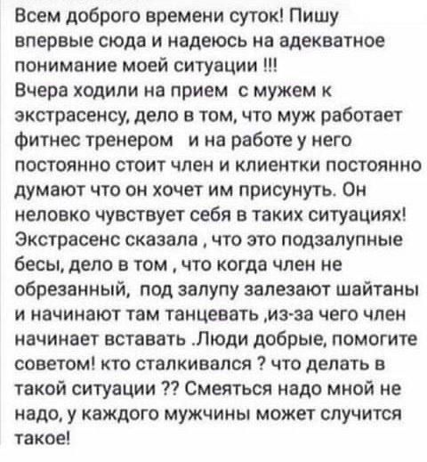 Всем доброго времени суток! Пишу впервые сюда и надеюсь на адекватное понимание моей ситуации !!! Вчера ходили на прием к мужем к экстрасенсу, дело в том, что муж работает фитнес тренером и на работе у него постоянно стоит член и клиенты постоянно думают что он хочет им присунуть. Он непрело чувствует себя в таких ситуациях! Экстрасенс сказала, что это подзадорные бесы, дело в том, что когда член не обрезанный, под залупу залезают шайтаны и начинают там танцевать, из-за чего член начинает вставать. Люди добрые, помогите советом!! что делать в такой ситуации ?? Смеяться над мною не надо, у каждого мужчины может случится такое!