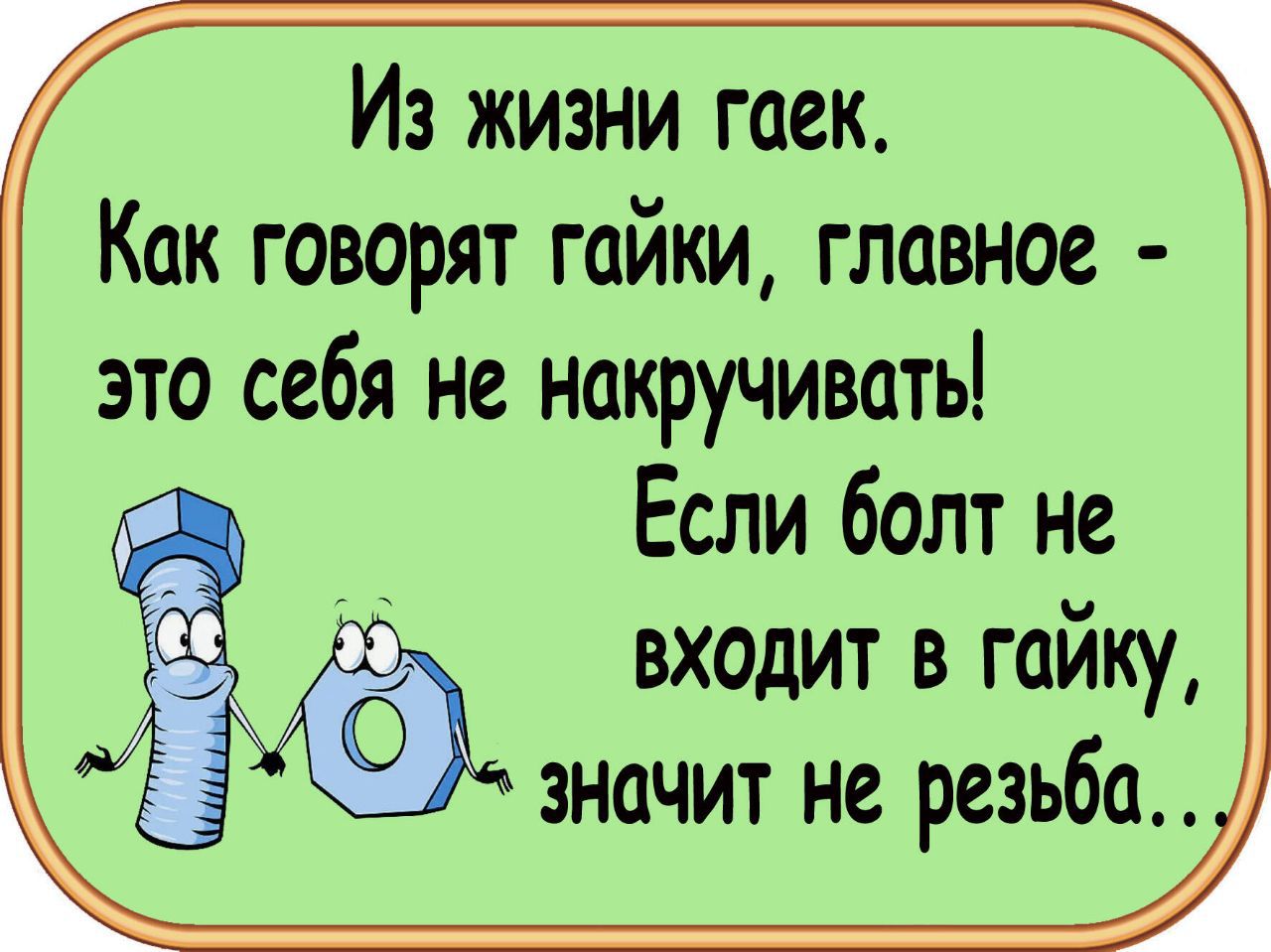 Из жизни гаек.
Как говорят гайки, главное - это себя не накручивать!
Если болт не входит в гайку, значит не резьба..