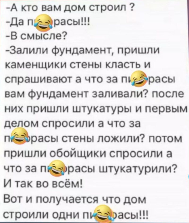 - А кто вам дом строил ?
- Да пирасы!!!
- В смысле?
- Залили фундамент, пришли каменщики стены класть и спрашивают а что за пирасы вам фундамент заливали? после них пришли штукатуры и первым делом спросили а что за пирасы стены ложили? потом пришли обойщики спросили а что за пирасы штукатурили? И так во всем!
Вот и получается что дом строили одни пирасы!!!