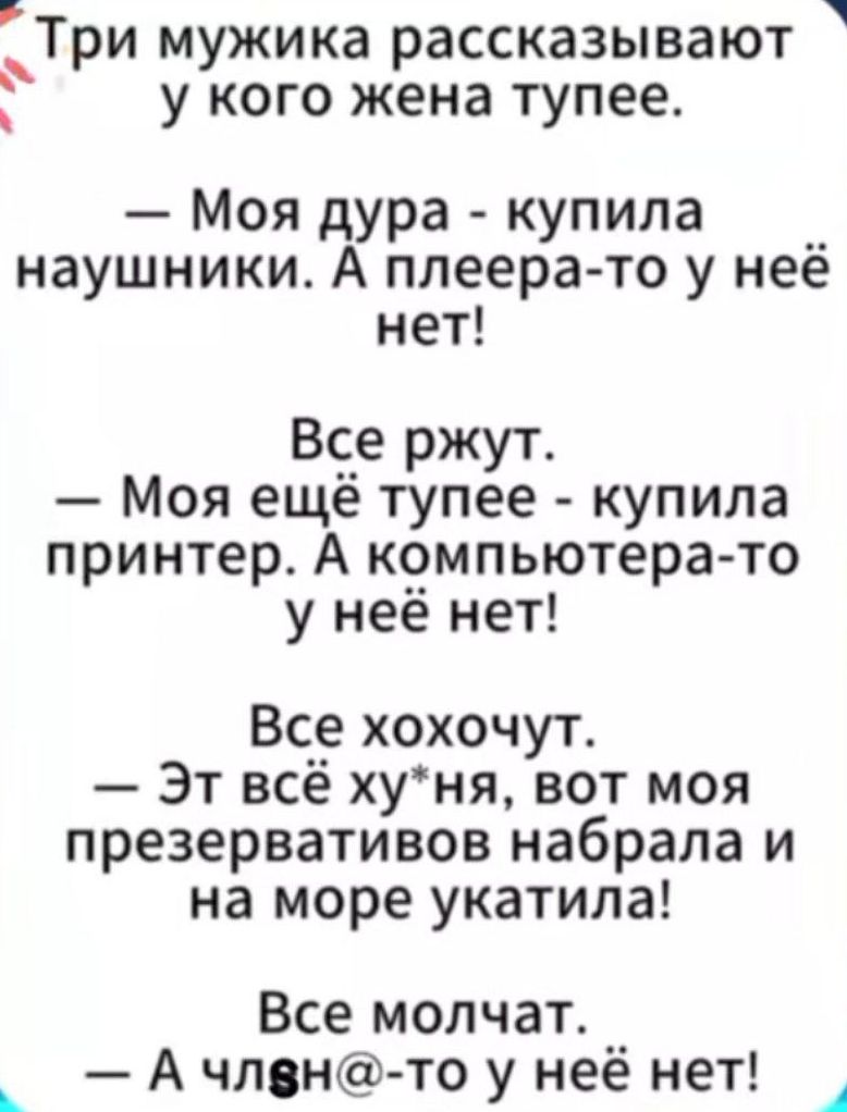 Три мужика рассказывают у кого жена тупее.
— Моя дура - купила наушники. А плеера-то у неё нет!
Все ржут.
— Моя ещё тупее - купила принтер. А компьютера-то у неё нет!
Все хохочут.
— Эт всё х*ня, вот моя презервативов набрала и на море укатила!
Все молчат.
— А члн@-то у неё нет!