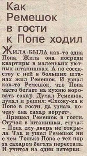 Как Ремешок в гости к Попе ходил

ЖИЛА-БЫЛА как-то одна Попа. Жила она посреди квартиры в маленьких уютных штанишках. А по соседству с ней в больших штанах жил Ремешок. И узнал как-то Ремешок, что Попа часто бегает на кухню воровать сахар. Думал Ремешок, думал и решил: 
