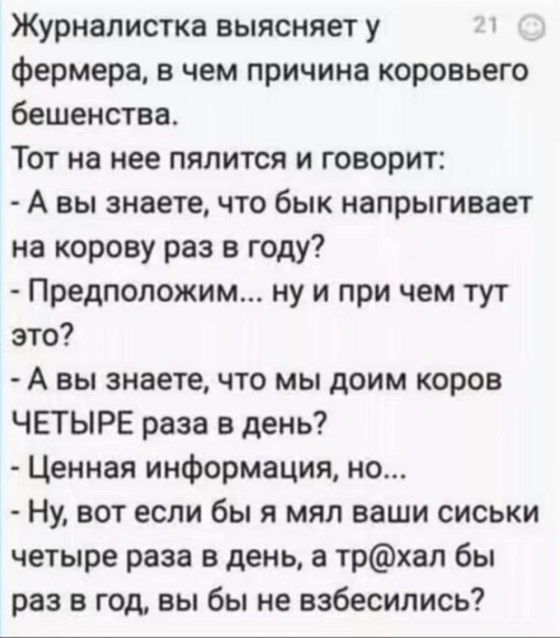 Журналистка выясняет у фермера, в чем причина коровьего бешенства.
Тот на нее пялится и говорит:
- А вы знаете, что бык напрыгивает на корову раз в год?
- Предположим... ну и при чем тут это?
- А вы знаете, что мы доим коров ЧЕТЫРЕ раза в день?
- Ценная информация, но...
- Ну, вот если бы я мял ваши сиськи четыре раза в день, а тр@хал бы раз в год, вы бы не взбесились?