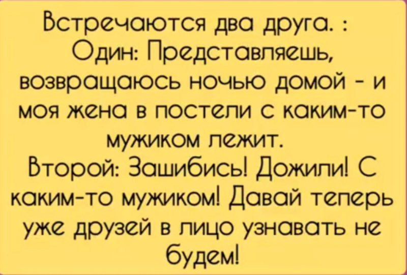 Встречаются два друга. : Один: Представляешь, возвращаюсь ночью домой - и моя жена в постели с каким-то мужиком лежит. Второй: За***бись! Дожили! С каким-то мужиком! Давай теперь уже друзей в лицо узнавать не будем!
