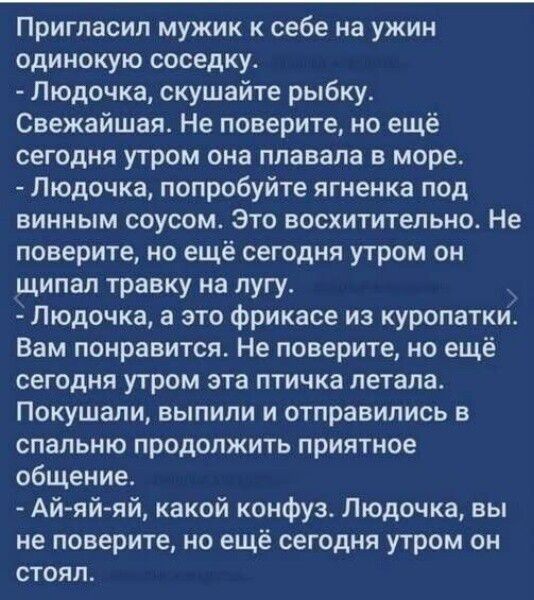 Пригласил мужик к себе на ужин одинокую соседку.
- Людочка, скушайте рыбку.
Свежайшая. Не поверите, но ещё сегодня утром она плавала в море.
- Людочка, попробуйте ягненка под винным соусом. Это восхитительно. Не поверите, но ещё сегодня утром он щипал травку на лугу.
- Людочка, а это фрикасе из куропатки. Вам понравится. Не поверите, но ещё сегодня утром эта птичка летала.
Покушали, выпили и отправились в спальню продолжить приятное общение.
- Ай-ай-ай, какой конфуз. Людочка, вы не поверите, но ещё сегодня утром он стоял.