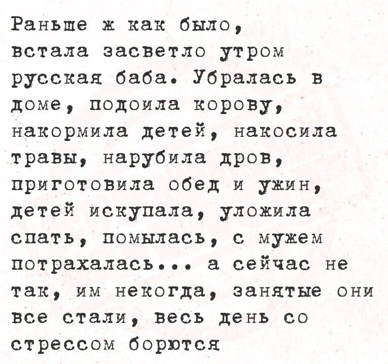 Раньше ж как было, встала засветло утром русская баба. Убралась в доме, подоила корову, накормила детей, накосила травы, нарубила дров, приготовила обед и ужин, детей искупала, уложила спать, помылась, с мужем потрахалась... а сейчас не так, им некогда, занятье они все стали, весь день со стрессом борются.