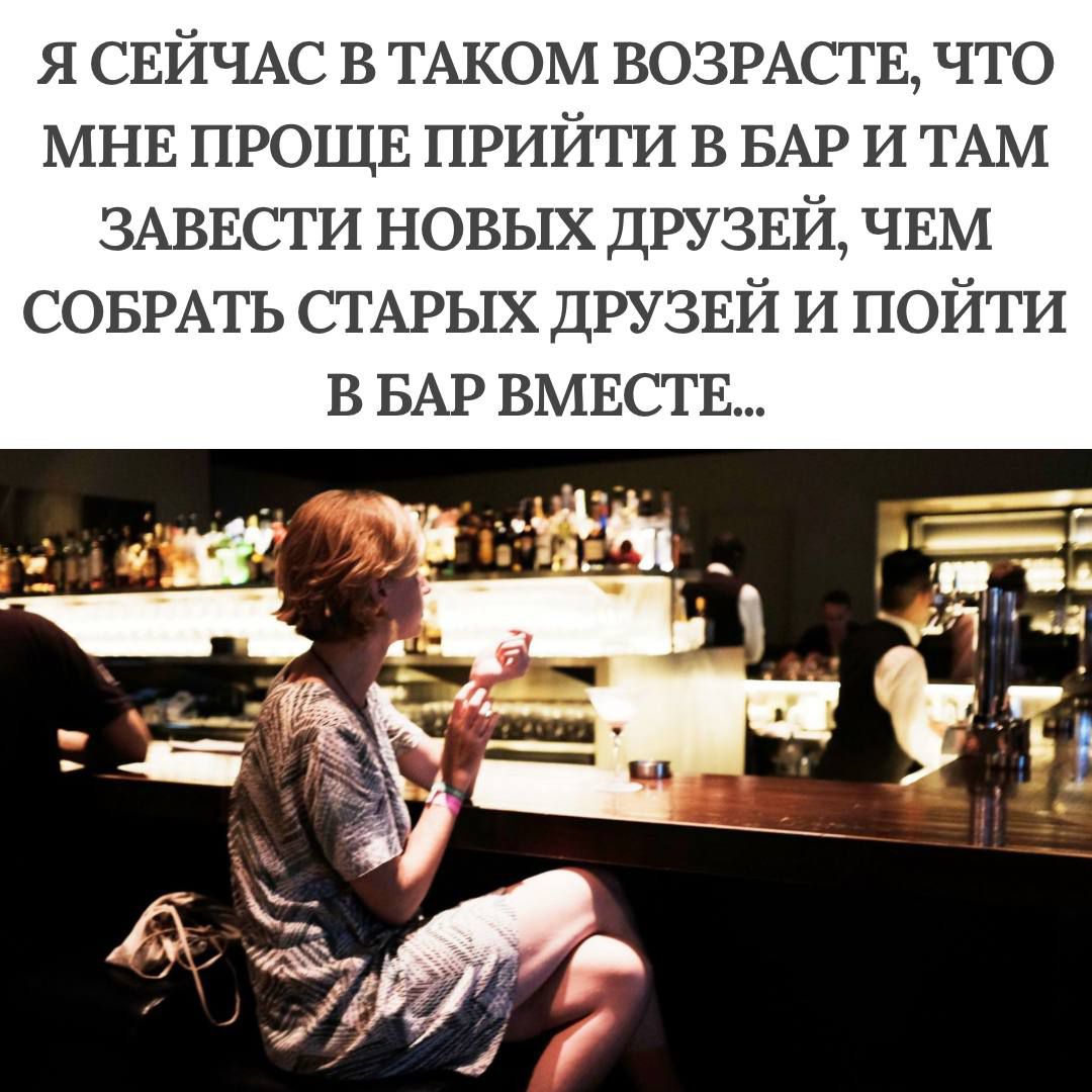 Я СЕЙЧАС В ТАКОМ ВОЗРАСТЕ, ЧТО МНЕ ПРОЩЕ ПРИЙТИ В БАР И ТАМ ЗАВЕСТИ НОВЫХ ДРУЗЕЙ, ЧЕМ СОБРАТЬ СТАРЫХ ДРУЗЕЙ И ПОЙТИ В БАР ВМЕСТЕ...