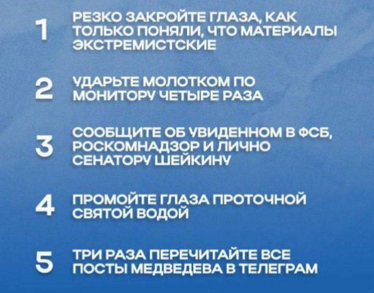 1. Резко закройте глаза, как только поняли, что материалы экстремистские
2. Ударьте молотком по монитору четыре раза
3. Сообщите об увиденном в ФСБ, Роскомнадзор и лично сенатору Шейкину
4. Промойте глаза проточной святой водой
5. Три раза перечитайте все посты Медведева в Телеграм