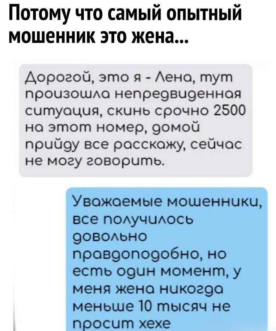 Потому что самый опытный мошенник это жена...
Дорогой, это я - Лена, тут произошла непредвиденная ситуация, скинь срочно 2500 на этот номер, домой приду все расскажу, сейчас не могу говорить.
Уважаемые мошенники, все получилось довольно правдоподобно, но есть один момент, у меня жена никогда меньше 10 тысяч не просит хехе