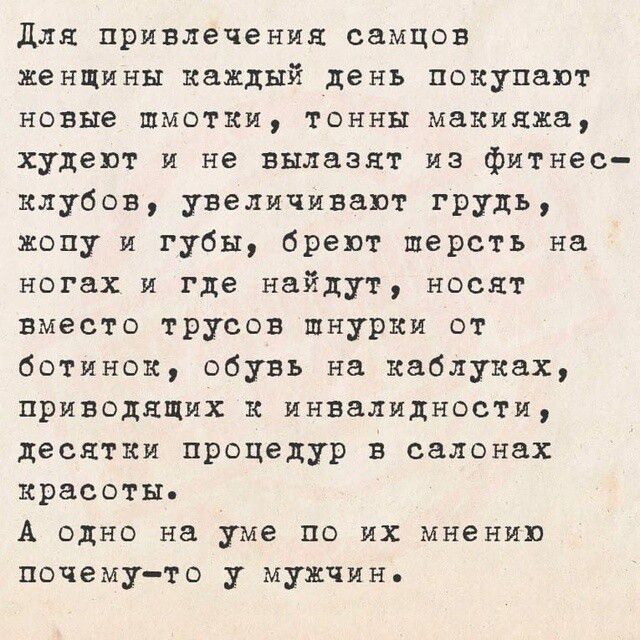 Для привлечения самцов женщины каждый день покупают новые платья, тонны макияжа, худеют и не вылазят из фитнес-клубов, увеличивают грудь, жопу и губы, бреют шерсть на ногах и где найдут, носят вместо трусов шнурки от ботинок, обувают на каблуках, приводящих к инвалидности, десятки процедур в салонах красоты. А одно на уме по их мнению почему-то у мужчин.