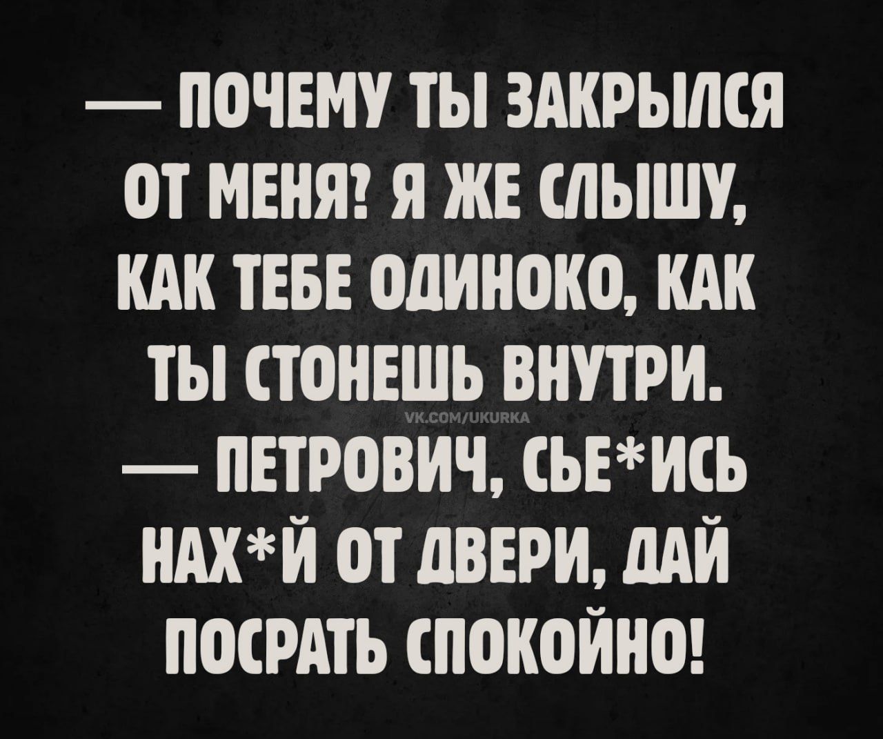 — почему ты закрылся от меня? я же слышу, как тебе одинооко, как ты стонешь внутри.
— петрович, съ*ись нах*й от двери, дай посрать спокойно!