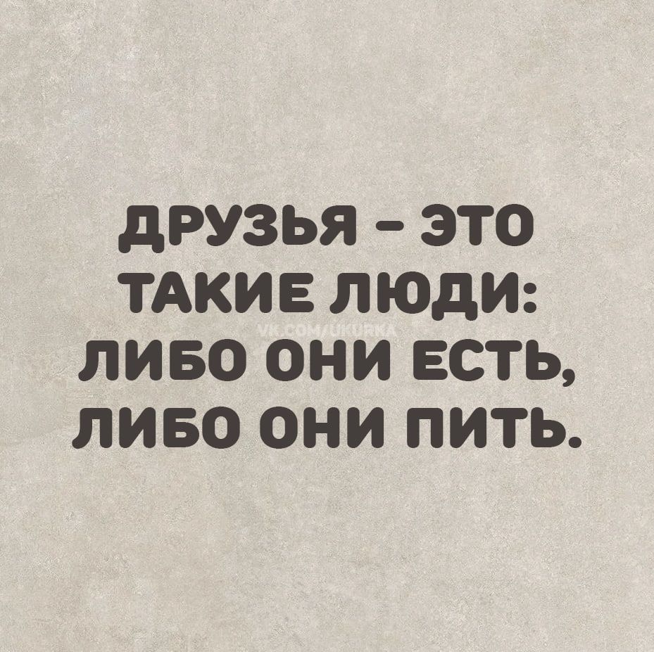 ДРУЗЬЯ – ЭТО ТАКИЕ ЛЮДИ: ЛИБО ОНИ ЕСТЬ, ЛИБО ОНИ ПИТЬ.