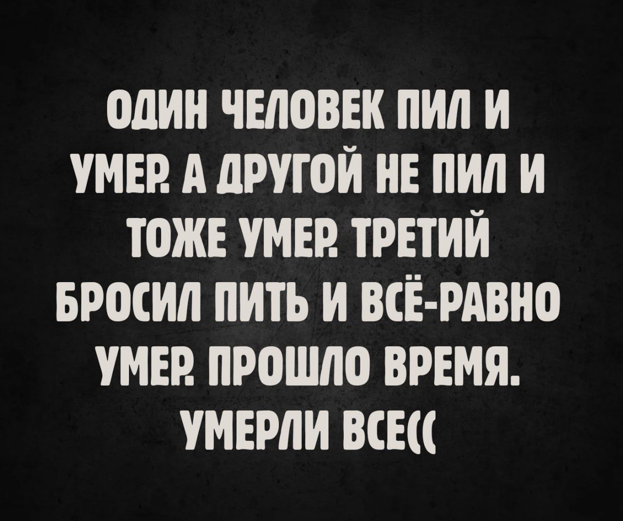ОДИН ЧЕЛОВЕК ПИЛ И УМЕР. А ДРУГОЙ НЕ ПИЛ И ТОЖЕ УМЕР. ТРЕТИЙ БРОСИЛ ПИТЬ И ВСЁ-РАВНО УМЕР. ПРОШЛО ВРЕМЯ. УМЕРЛИ ВСЁ((
