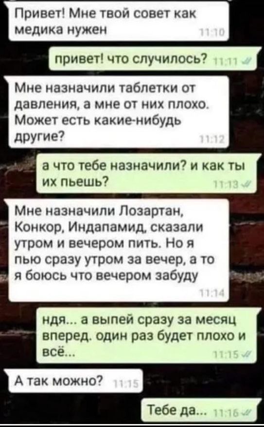 Привет! Мне твой совет как медика нужен
привет! что случилось?
Мне назначили таблетки от давления, а мне от них плохо. Может есть какие-нибудь другие?
а что тебе назначили? и как ты их пьешь?
Мне назначили Лозартан, Конкор, Индапамид, сказали утром и вечером пить. Но я пью сразу утром за вечер, а то я боюсь что вечером забуду
ндя... а выпей сразу за месяц вперед. один раз будет плохо и всё...
А так можно?
Тебе да...