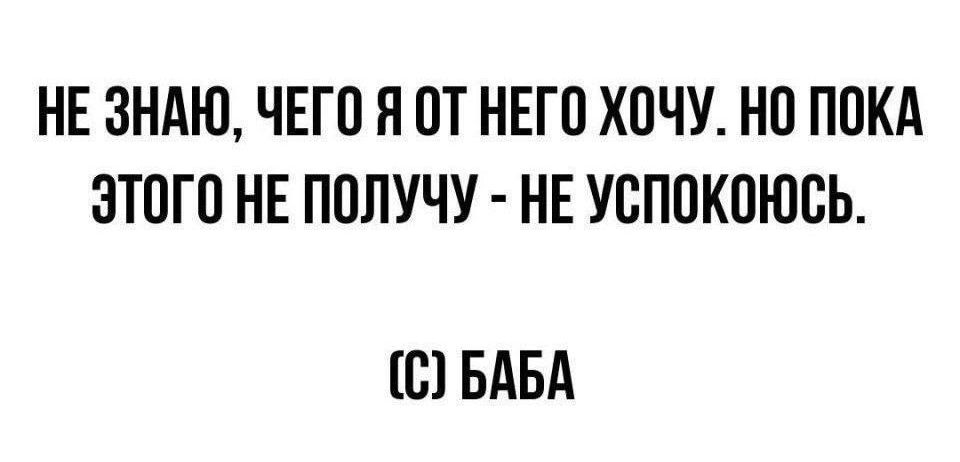 НЕ ЗНАЮ, ЧЕГО Я ОТ НЕГО ХОЧУ. НО ПОКА ЭТОГО НЕ ПОЛУЧУ - НЕ УСПОКОЮСЬ.
(С) БАБА