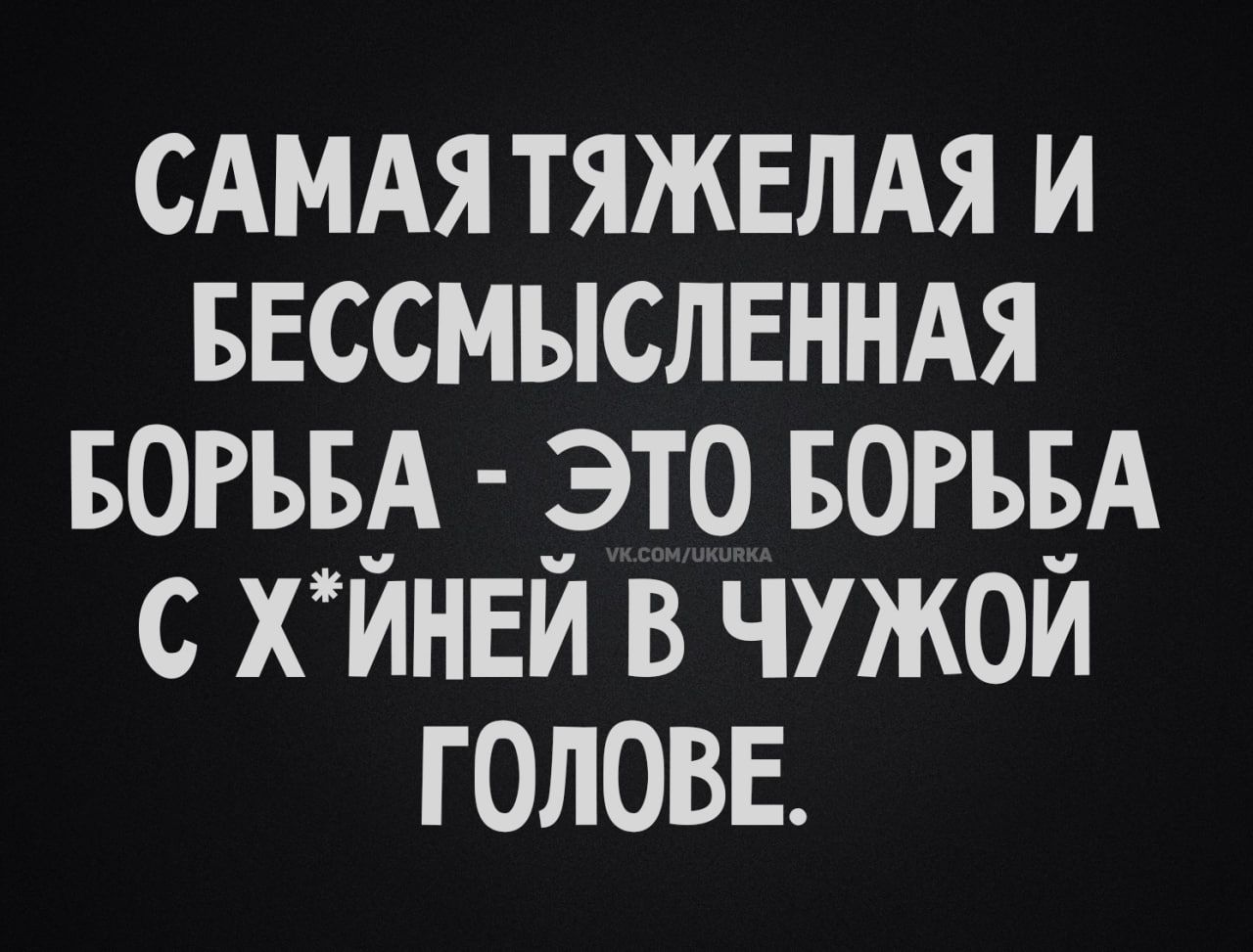 САМАЯ ТЯЖЕЛАЯ И БЕССМЫСЛЕННАЯ БОРЬБА - ЭТО БОРЬБА С Х*ЙНЕЙ В ЧУЖОЙ ГОЛОВЕ.
