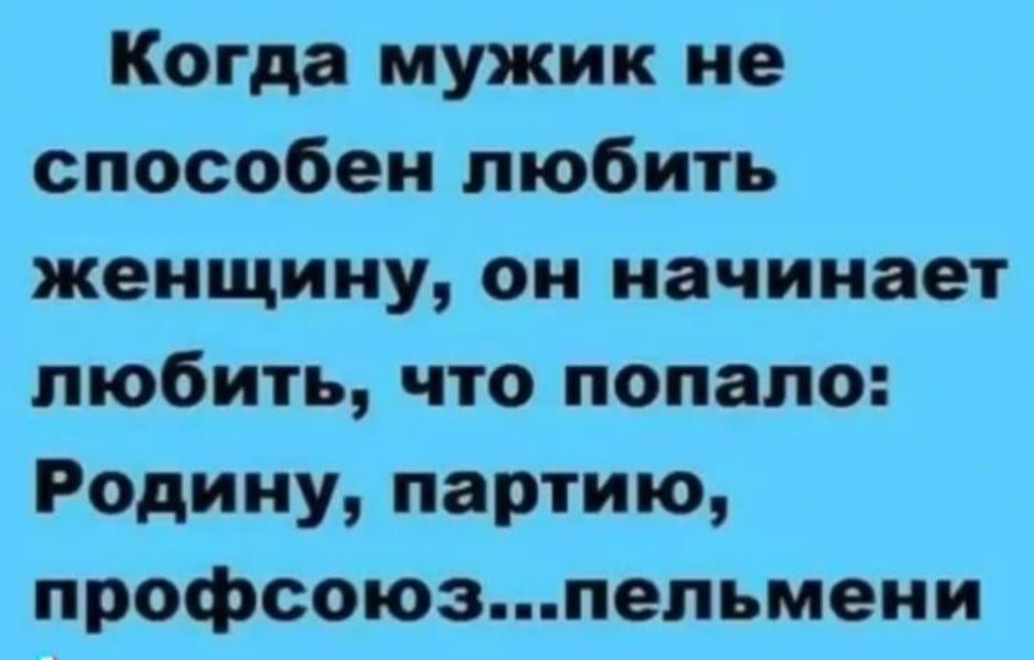 Когда мужик не способен любить женщину, он начинает любить, что попало: Родину, партию, профсоюз...пельмени
