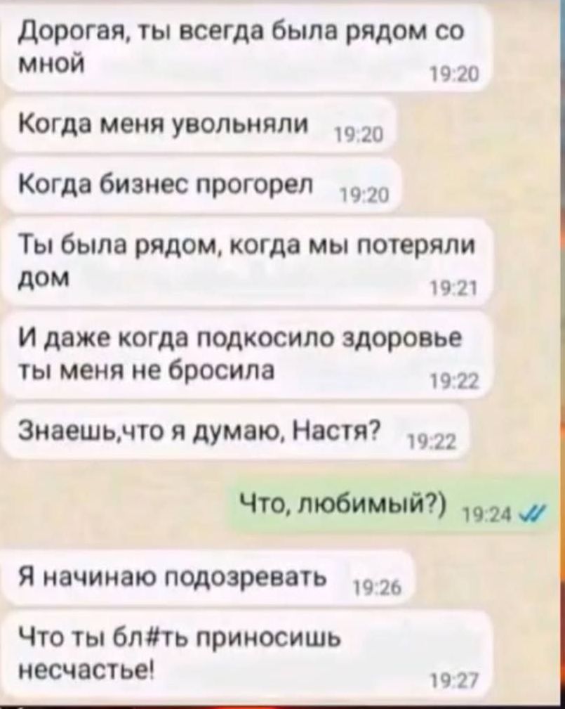 Дорогая, ты всегда была рядом со мной
Когда меня увольняли
Когда бизнес прогорел
Ты была рядом, когда мы потеряли дом
И даже когда подкашивало здоровье ты меня не бросила
Знаешь, что я думаю, Настя?
Что, любимый?)
Я начинаю подозревать
Что ты б#лть приносишь несчастье!