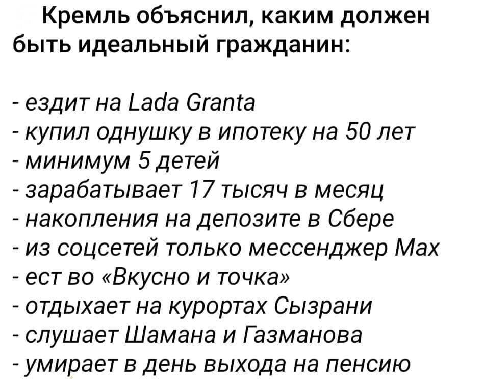 Кремль объяснил, каким должен быть идеальный гражданин:

- ездит на Lada Granta
- купил однушку в ипотеку на 50 лет
- минимум 5 детей
- зарабатывает 17 тысяч в месяц
- накопления на депозите в Сбере
- из соцсетей только мессенджер Max
- ест в 