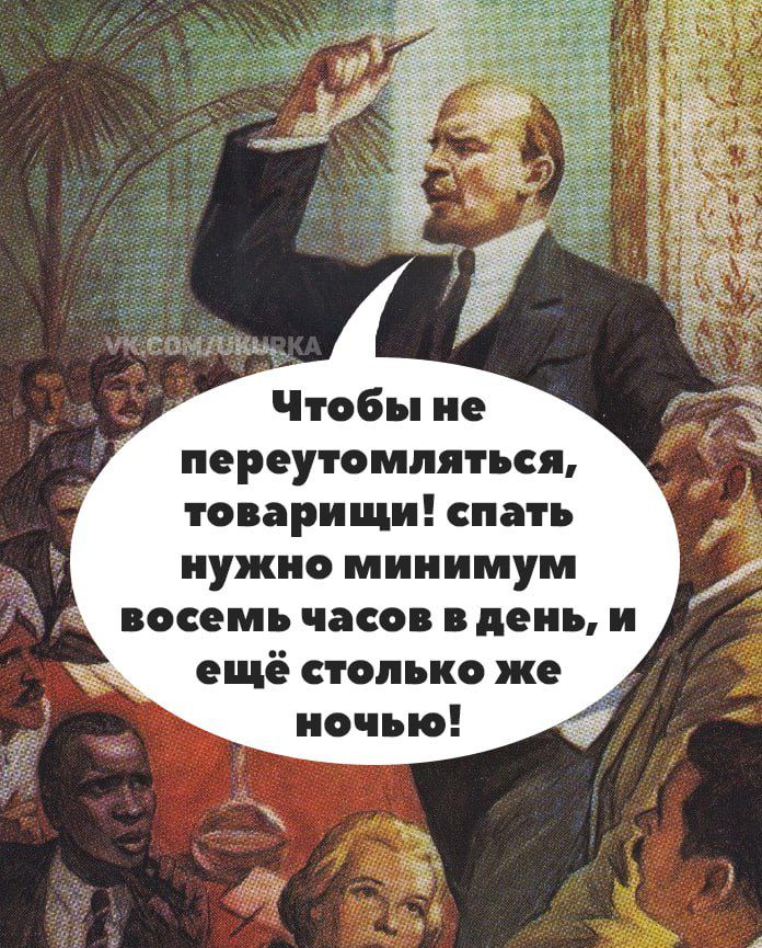Чтобы не переутомляться, товарищи! спать нужно минимум восемь часов в день, и ещё столько же ночью!