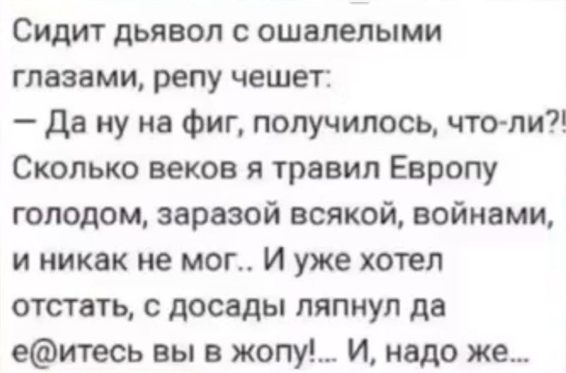 Сидит дьявол с ошалелыми глазами, репу чешет:
— Да ну на фиг, получилось, что ли?!
Сколько веков я травил Европу голодом, заразой всякой, войнами, и никак не мог.. И уже хотел отстать, с досады ляпнул да е@итесь вы в жопу!... И, надо же...