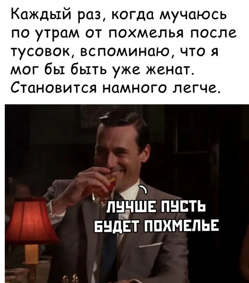 Каждый раз, когда мучаюсь по утрам от похмелья после тусовок, вспоминаю, что я мог бы быть уже женат. Становится намного легче.
ЛУЧШЕ ПУСТЬ БУДЕТ ПОХМЕЛЬЕ