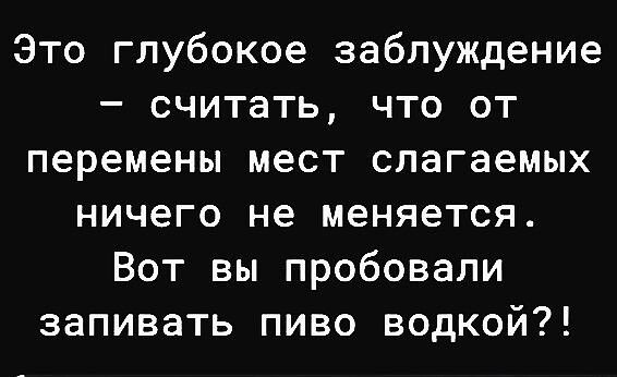 Это глубокое заблуждение – считать, что от перемены мест слагаемых ничего не меняется. Вот вы пробовали запивать пиво водкой?!