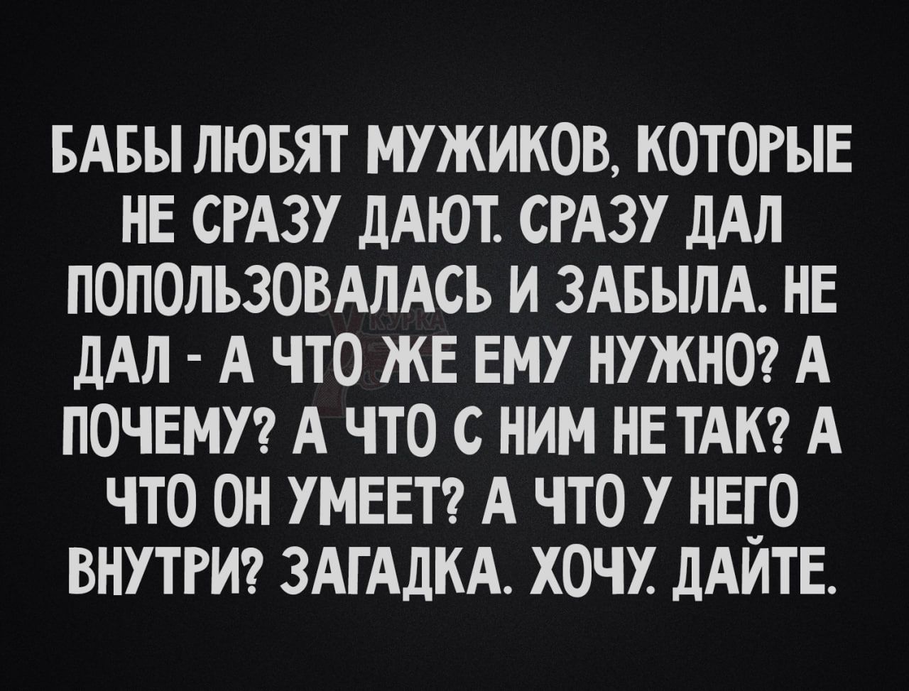 БАБЫ ЛЮБЯТ МУЖИКОВ, КОТОРЫЕ НЕ СРАЗУ ДАЮТ. СРАЗУ ДАЛ ПОПОЛЬЗОВАЛАСЬ И ЗАБЫЛА. НЕ ДАЛ - А ЧТО ЖЕ ЕМУ НУЖНО? А ПОЧЕМУ? А ЧТО С НИМ НЕ ТАК? А ЧТО ОН УМЕЕТ? А ЧТО У НЕГО ВНУТРИ? ЗАГАДКА. ХОЧУ. ДАЙТЕ.