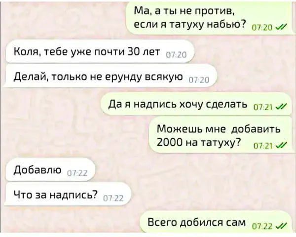 Ма, а ты не против, если я татуху набью?
Коля, тебе уже почти 30 лет
Делай, только не ерунду всякую
Да я надпись хочу сделать
Можешь мне добавить 2000 на татуху?
Добавлю
Что за надпись?
Всего добился сам