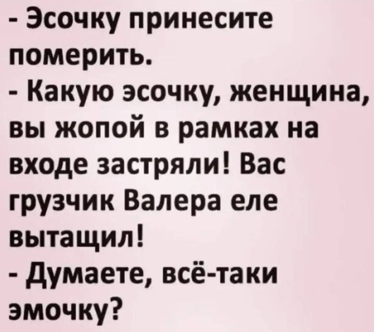Эсочку принесите померить.
Какую эсочку, женщина, вы жопой в рамках на входе застряли! Вас грузчик Валера еле вытащил!
Думаете, всё-таки эмочку?