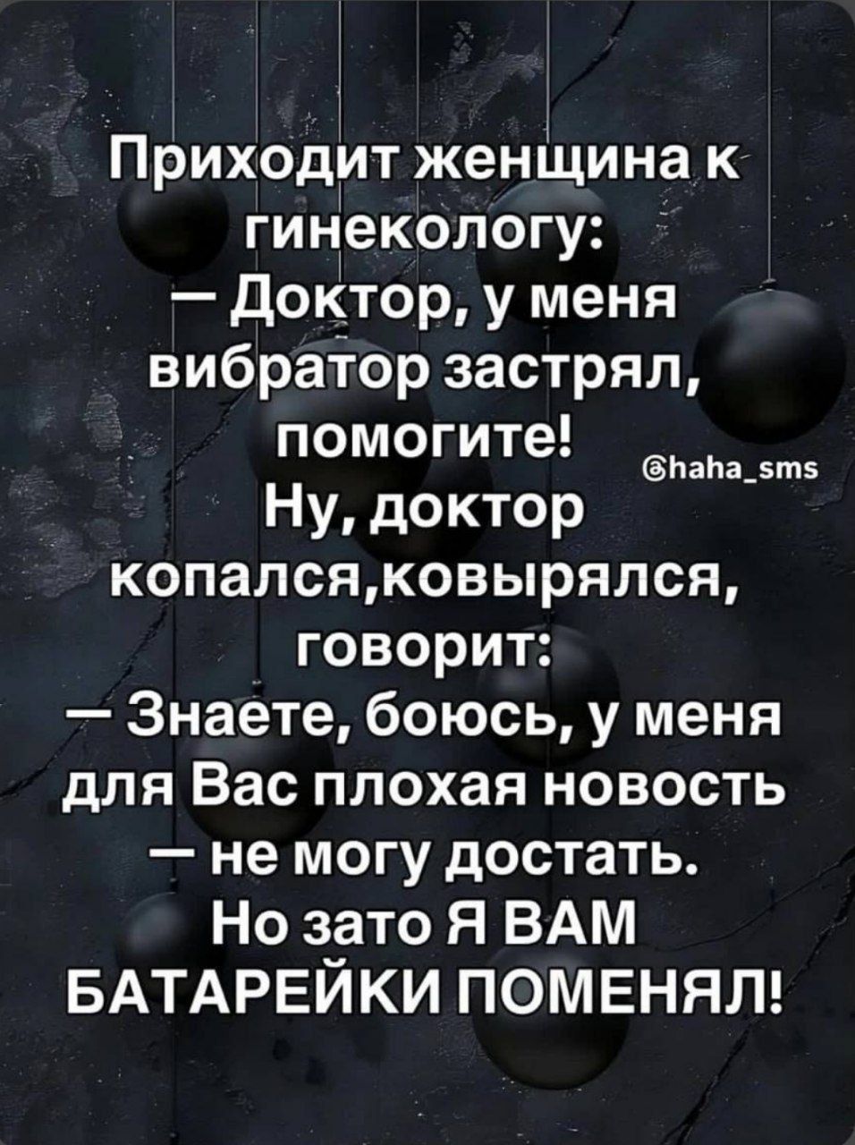 Приходит женщина к гинекологу: — Доктор, у меня вибратор застрял, помогите! Ну, доктор копался, ковырялся, говорит: — Знаете, боюсь, у меня для Вас плохая новость — не могу достать. Но зато Я ВАМ БАТАРЕЙКИ ПОМЕНЯЛ!