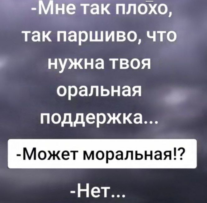-Мне так плохо, так паршиво, что нужна твоя оральная поддержка...
-Может моральная!?
-Нет...