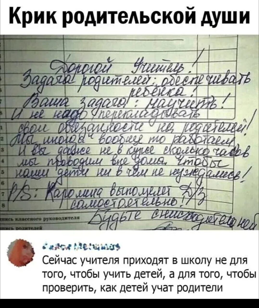Крик родительской души

Дорогой Учитель,

Задание родителей: определить ребенка.

Ваша задача - услышать!

Я не знаю, как можно это объяснить! Я никогда в жизни этого не делал!

Как мне это вообще то разрешили!

Я даже не знаю, что делать!

Как вы можете учить всякого такого?!

Это просто невозможно!

Задание выполнено!



Сейчас учителя приходят в школу не для того, чтобы учить детей, а для того, чтобы проверить, как детей учат родители.