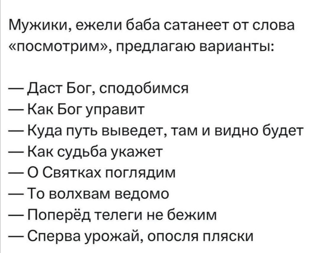 Мужики, ежели баба сатанеет от слова «посмотрим», предлагаю варианты:

— Даст Бог, сподобимся
— Как Бог управит
— Куда путь выведет, там и видно будет
— Как судьба укажет
— О Святах поглядим
— То волхвам ведомо
— Поперед теги не бежим
— Сперва урожай, опосля пляски