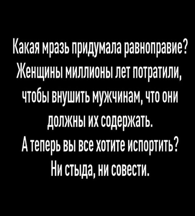 Какая мразь придумала равноправие? Женщины миллионы лет потратили, чтобы внушить мужчинам, что они должны их содержать. А теперь вы все хотите испортить? Ни стыда, ни совести.