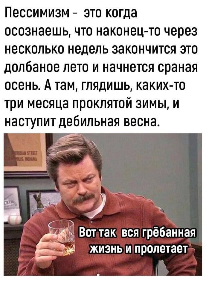 Пессимизм - это когда осознаёшь, что наконец-то через несколько недель закончится это долбаное лето и начнётся сраная осень. А там, глядишь, каких-то три месяца проклятой зимы, и наступит дебильная весна.
Вот так вся грёбанная жизнь и пролетает.