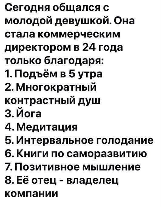 Сегодня общался с молодой девушкой. Она стала коммерческим директором в 24 года только благодаря:
1. Подъём в 5 утра
2. Многократный контрастный душ
3. Йога
4. Медитация
5. Интервальное голодание
6. Книги по саморазвитию
7. Позитивное мышление
8. Её отец - владелец компании