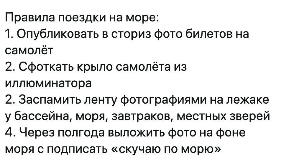 Правила поездки на море: 1. Опубликовать в сториз фото билетов на самолет 2. Сфоткать крыло самолета из иллюминатора 3. Заспамить ленту фотографиями на лежаке у бассейна, моря, завтраков, местных зверей 4. Через полгода выложить фото на фоне моря с подписью «скучаю по морю»