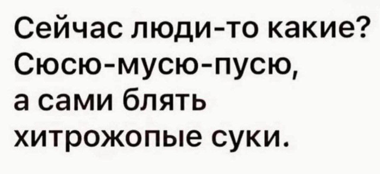 Сейчас люди-то какие? Сюсьо-мусю-пусю, а сами блять хитрожопые суки.