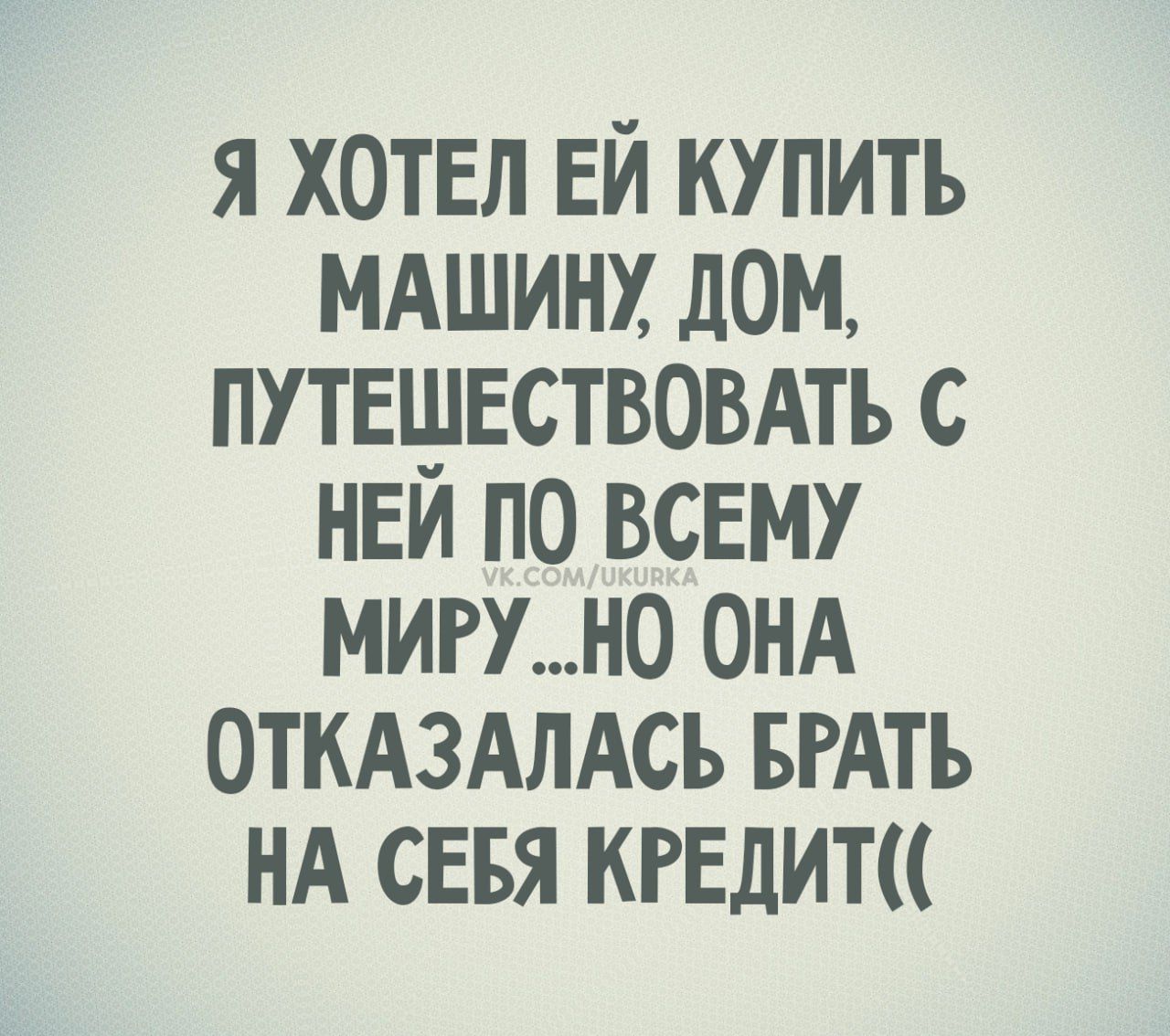 Я хотел ей купить машину, дом, путешествовать с ней по всему миру... но она отказалась брать на себя кредит((