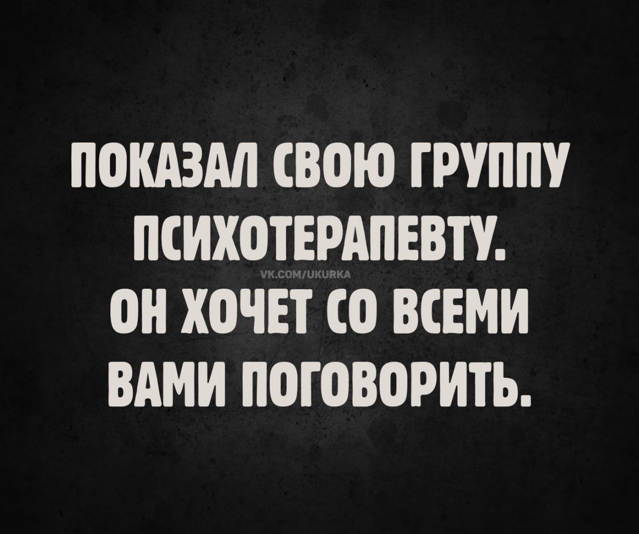 ПОКАЗАЛ СВОЮ ГРУППУ ПСИХОТЕРАПЕВТУ. ОН ХОЧЕТ СО ВСЕМИ ВАМИ ПОГОВОРИТЬ.