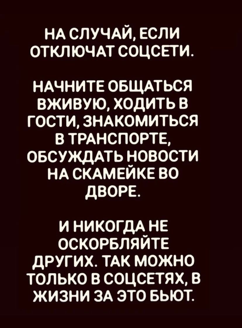 НА СЛУЧАЙ, ЕСЛИ ОТКЛЮЧАТ СОЦСЕТИ.

НАЧНИТЕ ОБЩАТЬСЯ ВЖИВУЮ, ХОДИТЬ В ГОСТИ, ЗНАКОМИТЬСЯ В ТРАНСПОРТЕ, ОБСУЖДАТЬ НОВОСТИ НА СКАМЕЙКЕ ВО ДВОРЕ.

И НИКОГДА НЕ ОСКОРБЛЯЙТЕ ДРУГИХ. ТАК МОЖНО ТОЛЬКО В СОЦСЕТЯХ, В ЖИЗНИ ЗА ЭТО БЬЮТ.