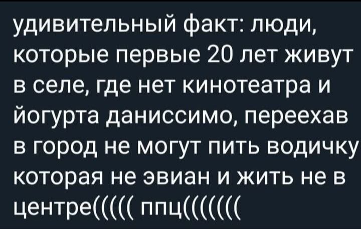 удивительный факт: люди, которые первые 20 лет живут в селе, где нет кинотеатра и йогурта данисссимо, переехав в город не могут пить водичку которая не эвиан и жить не в центре(((( ппц(((((