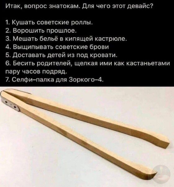 Итак, вопрос знатокам. Для чего этот девайс?
1. Кушать советские роллы.
2. Ворошить прошлое.
3. Мешать бельё в кипящей кастрюле.
4. Вышивать советские брови.
5. Доставать детей из под кровати.
6. Бесить родителей, шлёпая ими как кастанетами пару часов подряд.
7. Селфи-палка для Зоркого-4.
