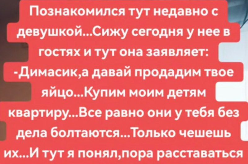 Познакомился тут недавно с девушкой...Сижу сегодня у нее в гостях и тут она заявляет: -Димасик, а давай продадим твое яйцо...Купим моим детям квартиру...Все равно они у тебя без дела болтаются...Только чешешь их...И тут я понял, пора расставаться
